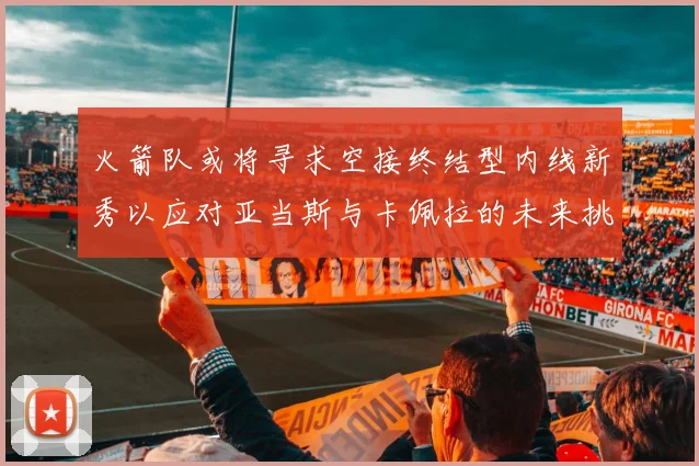 火箭队或将寻求空接终结型内线新秀以应对亚当斯与卡佩拉的未来挑战