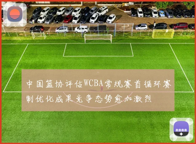 中国篮协评估WCBA常规赛首循环赛制优化成果竞争态势愈加激烈
