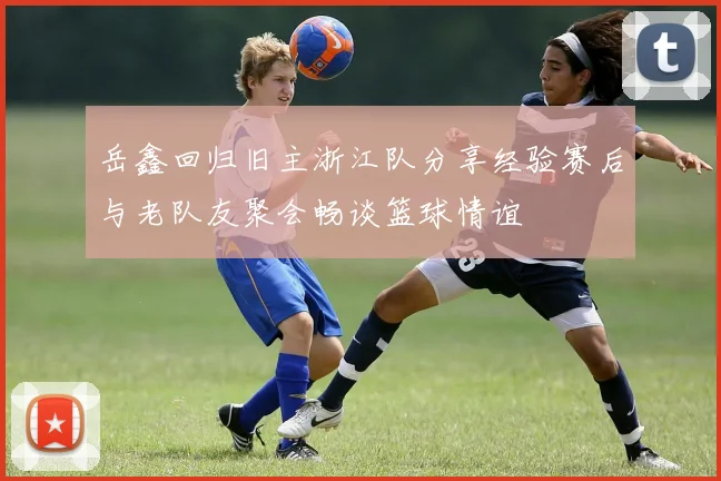 岳鑫回归旧主浙江队分享经验赛后与老队友聚会畅谈篮球情谊