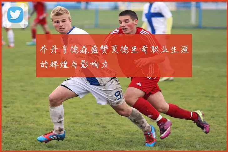 乔丹亨德森盛赞莫德里奇职业生涯的辉煌与影响力