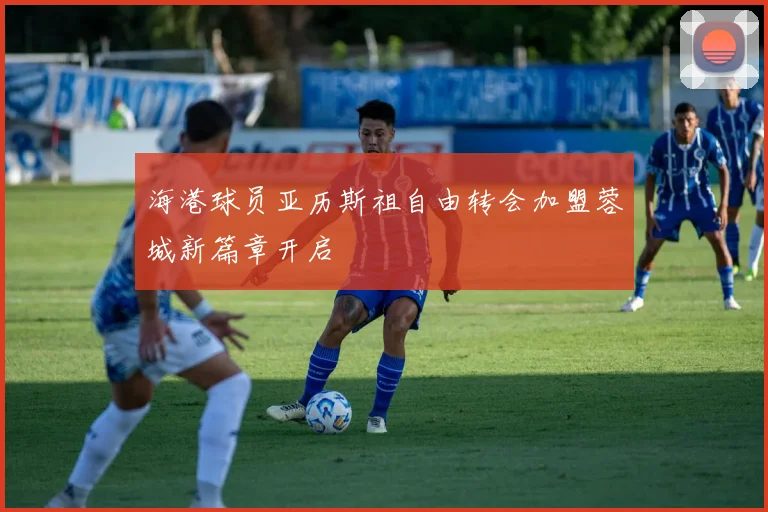 海港球员亚历斯祖自由转会加盟蓉城新篇章开启