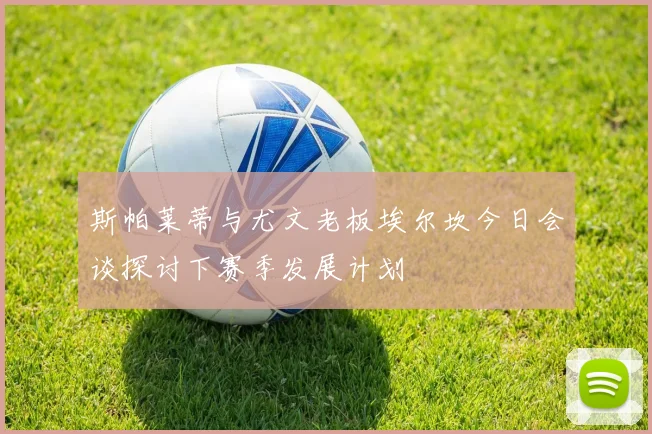 斯帕莱蒂与尤文老板埃尔坎今日会谈探讨下赛季发展计划