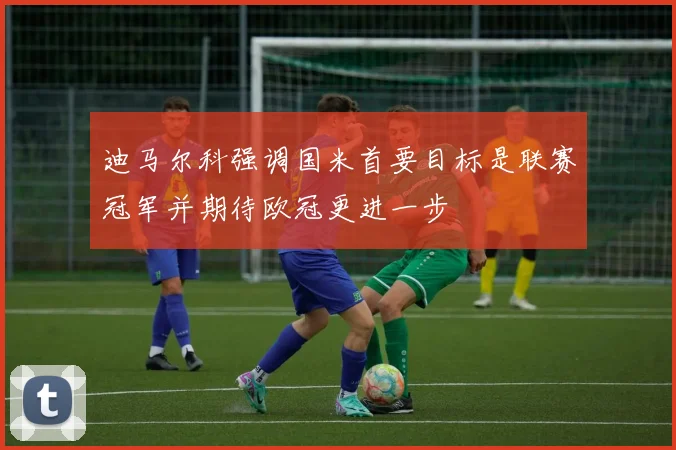 迪马尔科强调国米首要目标是联赛冠军并期待欧冠更进一步
