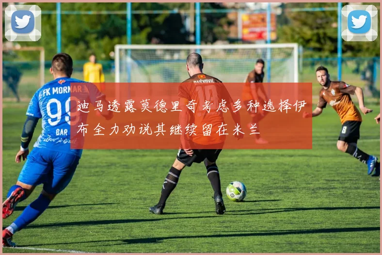 迪马透露莫德里奇考虑多种选择伊布全力劝说其继续留在米兰