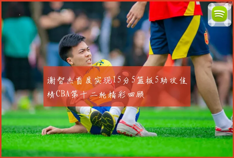 谢智杰首度实现15分5篮板5助攻佳绩CBA第十二轮精彩回顾