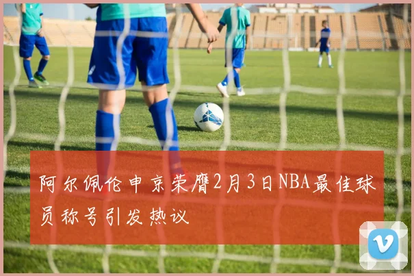 阿尔佩伦申京荣膺2月3日NBA最佳球员称号引发热议