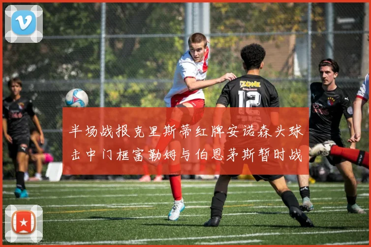 半场战报克里斯蒂红牌安诺森头球击中门框富勒姆与伯恩茅斯暂时战成平局
