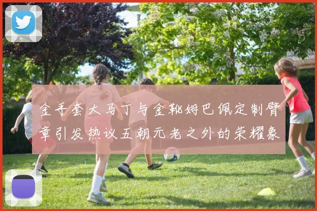 金手套大马丁与金靴姆巴佩定制臂章引发热议五朝元老之外的荣耀象征