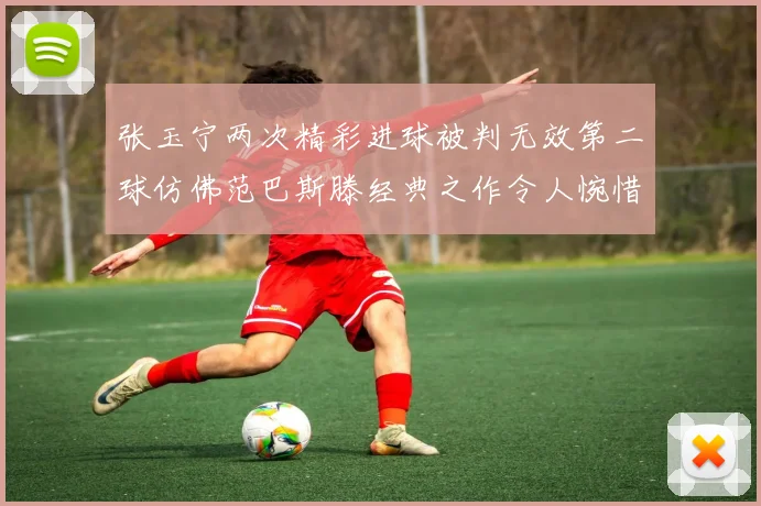 张玉宁两次精彩进球被判无效第二球仿佛范巴斯滕经典之作令人惋惜