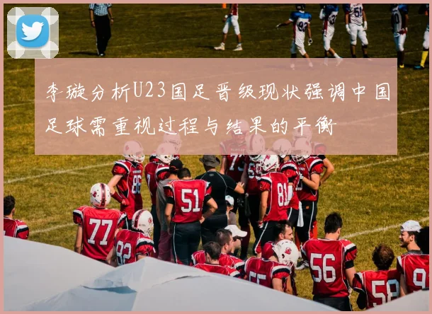 李璇分析U23国足晋级现状强调中国足球需重视过程与结果的平衡