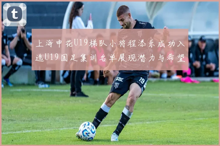 上海申花U19梯队小将程添乐成功入选U19国足集训名单展现潜力与希望