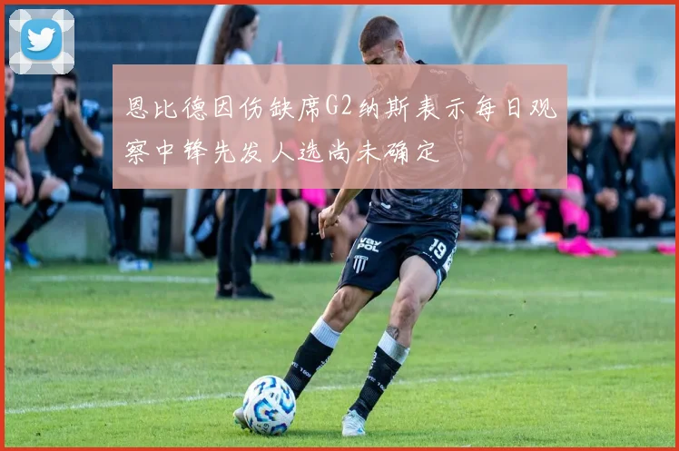 恩比德因伤缺席G2纳斯表示每日观察中锋先发人选尚未确定