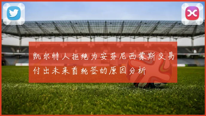 凯尔特人拒绝为安芬尼西蒙斯交易付出未来首轮签的原因分析