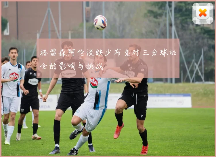 格雷森阿伦谈缺少布克对三分球机会的影响与挑战